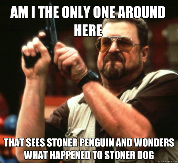 Am I the only one around here That sees stoner penguin and wonders what happened to stoner dog  Walter