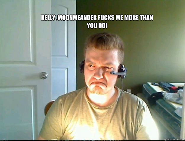 Kelly, Moonmeander fucks me more than you do!
  AngryTestie