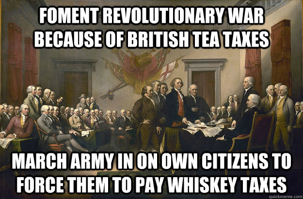 Foment Revolutionary War because of british Tea taxes March Army in on own citizens to force them to pay whiskey taxes - Foment Revolutionary War because of british Tea taxes March Army in on own citizens to force them to pay whiskey taxes  Scumbag Founding Fathers