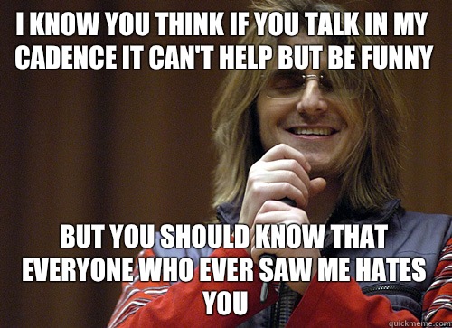 I know you think if you talk in my cadence it can't help but be funny But you should know that everyone who ever saw me hates you - I know you think if you talk in my cadence it can't help but be funny But you should know that everyone who ever saw me hates you  Mitch Hedberg Meme