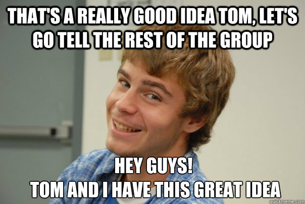 That's a really good idea Tom, let's go tell the rest of the group Hey guys!
 Tom and I have this great idea  Team Project Douche
