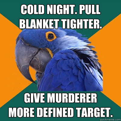 Cold night. Pull blanket tighter. Give murderer 
more defined target.  Paranoid Parrot