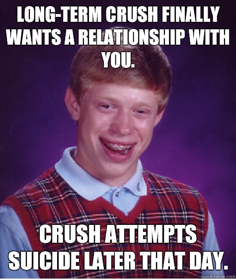 Long-term crush finally wants a relationship with you.  Crush attempts suicide later that day.   Bad Luck Brian