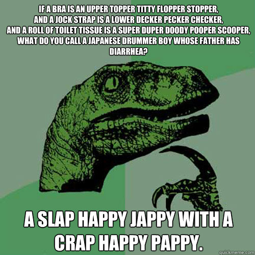 If a bra is an upper topper titty flopper stopper,
And a jock strap is a lower decker pecker checker, 
And a roll of toilet tissue is a super duper doody pooper scooper, 
What do you call a Japanese drummer boy whose father has diarrhea? 
 
A slap happy J  Philosoraptor