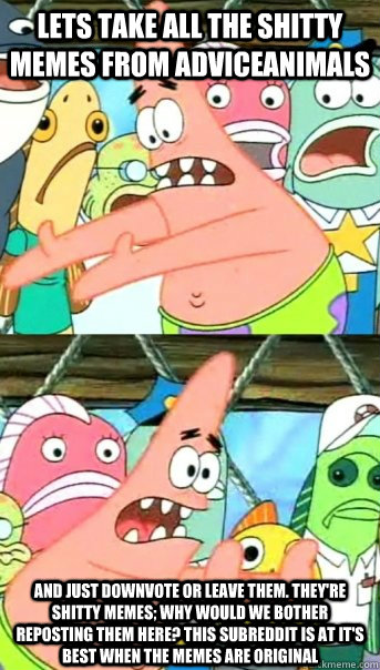 Lets take all the shitty memes from adviceanimals and just downvote or leave them. they're shitty memes; why would we bother reposting them here? this subreddit is at it's best when the memes are original  Push it somewhere else Patrick