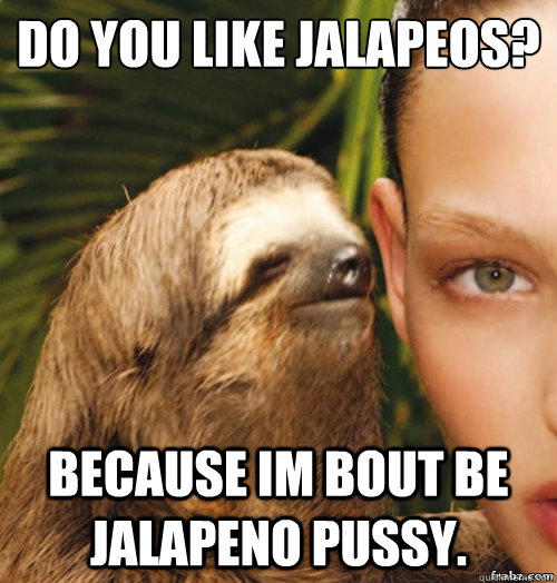 do you like jalapeños? Because im bout be jalapeno pussy.  rape sloth