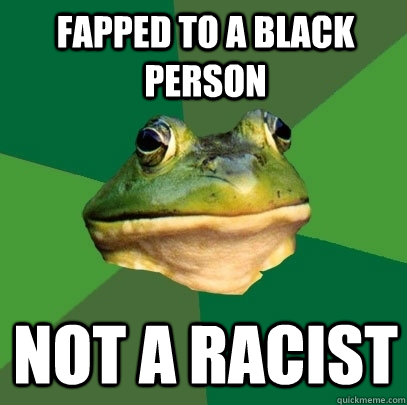 Fapped to a black person Not a racist  Foul Bachelor Frog