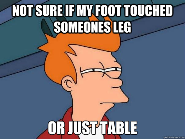 Not sure if my foot touched someones leg or just table  Not sure Fry