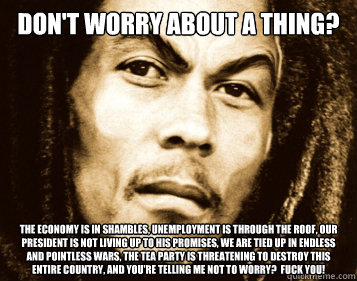 don't worry about a thing? the economy is in shambles, unemployment is through the roof, our president is not living up to his promises, we are tied up in endless and pointless wars, the tea party is threatening to destroy this entire country, and you're   