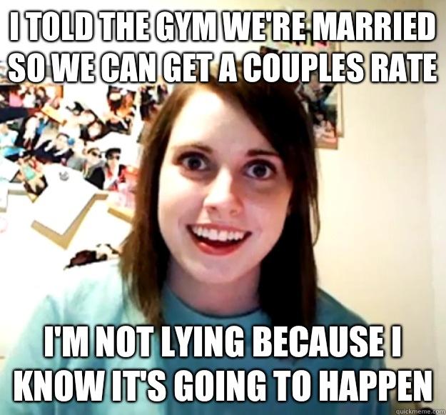 I told the gym we're married so we can get a couples rate  I'm not lying because I know it's going to happen - I told the gym we're married so we can get a couples rate  I'm not lying because I know it's going to happen  Overly Attached Girlfriend