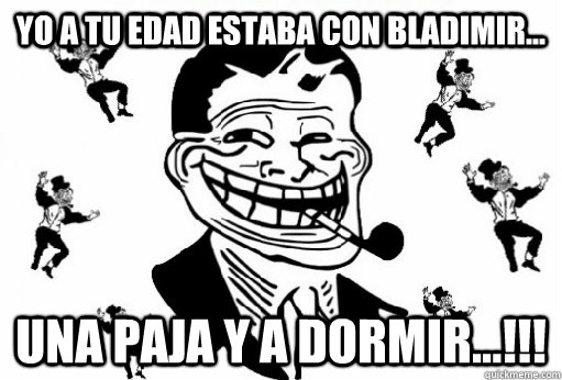 yo a tu edad estaba con bladimir... una paja y a dormir...!!!  Trolldad