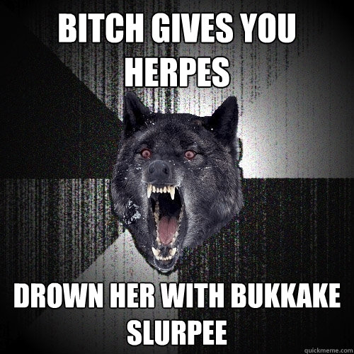 bitch gives you herpes drown her with bukkake slurpee  Insanity Wolf