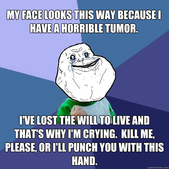 MY FACE LOOKS THIS WAY BECAUSE I HAVE A HORRIBLE TUMOR.   I'VE LOST THE WILL TO LIVE AND THAT'S WHY I'M CRYING.  KILL ME, PLEASE, OR I'LL PUNCH YOU WITH THIS HAND. - MY FACE LOOKS THIS WAY BECAUSE I HAVE A HORRIBLE TUMOR.   I'VE LOST THE WILL TO LIVE AND THAT'S WHY I'M CRYING.  KILL ME, PLEASE, OR I'LL PUNCH YOU WITH THIS HAND.  Forever Alone Success Kid