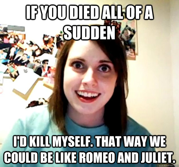 if you died all of a sudden i'd kill myself. that way we could be like romeo and juliet.  Overly Attached Girlfriend