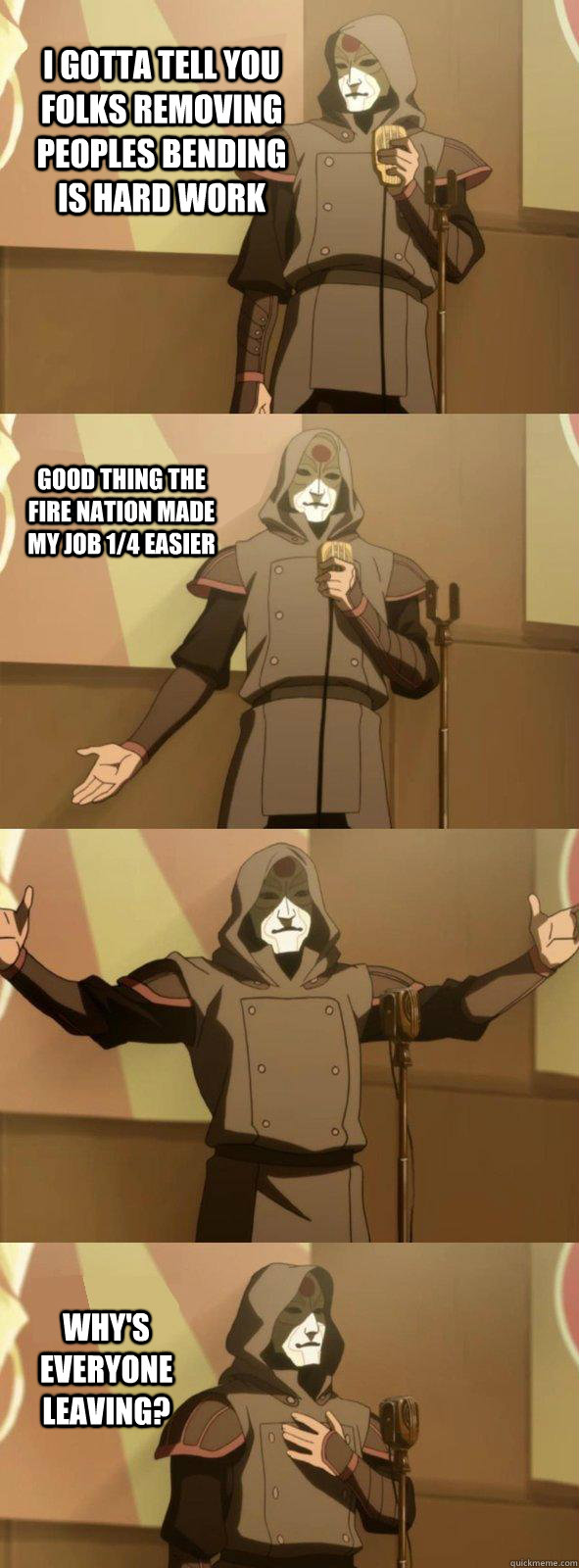 I gotta tell you folks removing peoples bending is hard work Why's everyone leaving? Good thing the Fire nation made my job 1/4 easier  Bad Joke Amon