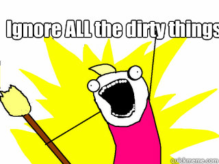 Ignore ALL the dirty things!  All The Things