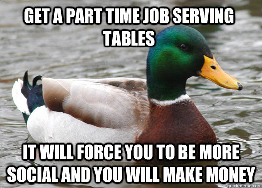 get a part time job serving tables it will force you to be more social and you will make money  Actual Advice Mallard