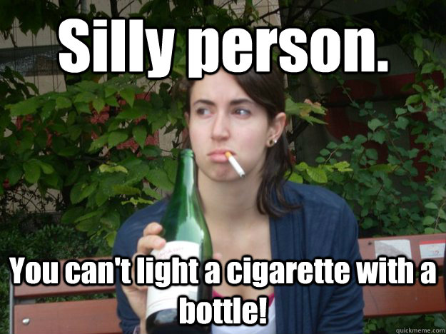 Silly person. You can't light a cigarette with a bottle!  Study Abroad Bitch