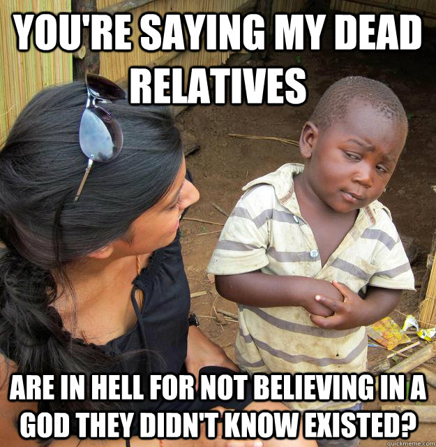 You're saying my dead relatives are in hell for not believing in a god they didn't know existed? - You're saying my dead relatives are in hell for not believing in a god they didn't know existed?  Skeptical 3rd World Child