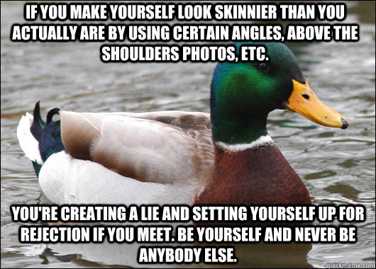 If you make yourself look skinnier than you actually are by using certain angles, above the shoulders photos, etc. You're creating a lie and setting yourself up for rejection if you meet. Be yourself and never be anybody else. - If you make yourself look skinnier than you actually are by using certain angles, above the shoulders photos, etc. You're creating a lie and setting yourself up for rejection if you meet. Be yourself and never be anybody else.  Actual Advice Mallard