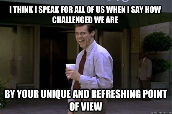 I think I speak for all of us when I say how challenged we are by your unique and refreshing point of view  Smartass Jim Carrey