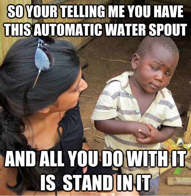 So your telling me you have this automatic water spout and all you do with it is  stand in it  Skeptical Third World Kid
