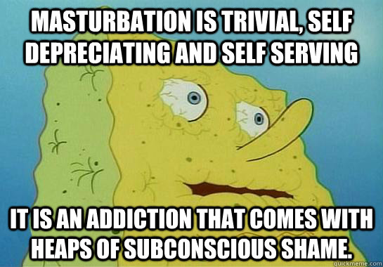 masturbation is trivial, self depreciating and self serving it is an addiction that comes with heaps of subconscious shame.  Dryed up spongebob