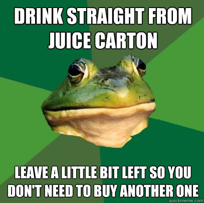 Drink straight from juice carton Leave a little bit left so you don't need to buy another one  Foul Bachelor Frog