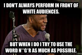 I don't always perform in front of white audiences. But when I do I try to use the word N**G*R as much as possible. - I don't always perform in front of white audiences. But when I do I try to use the word N**G*R as much as possible.  Middling Black Comic