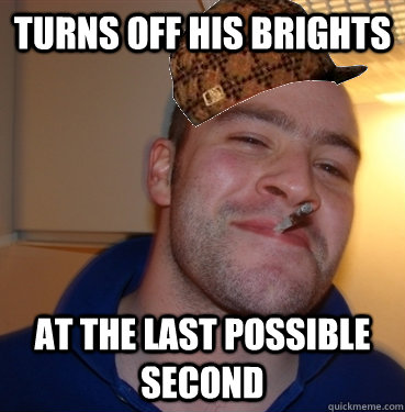 TURNS OFF HIS BRIGHTS AT THE LAST POSSIBLE SECOND  Scumbag Good Guy Greg