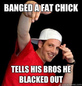 Banged a Fat Chick Tells his bros he blacked out - Banged a Fat Chick Tells his bros he blacked out  Freshmen Frat Bro