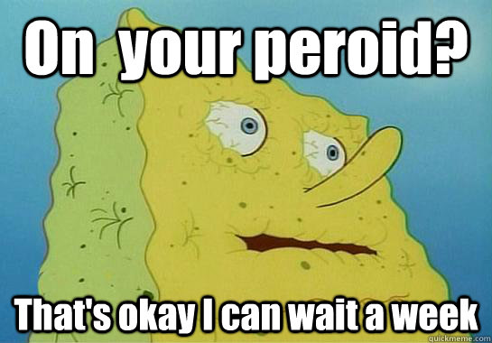On  your peroid? That's okay I can wait a week  Dryed up spongebob