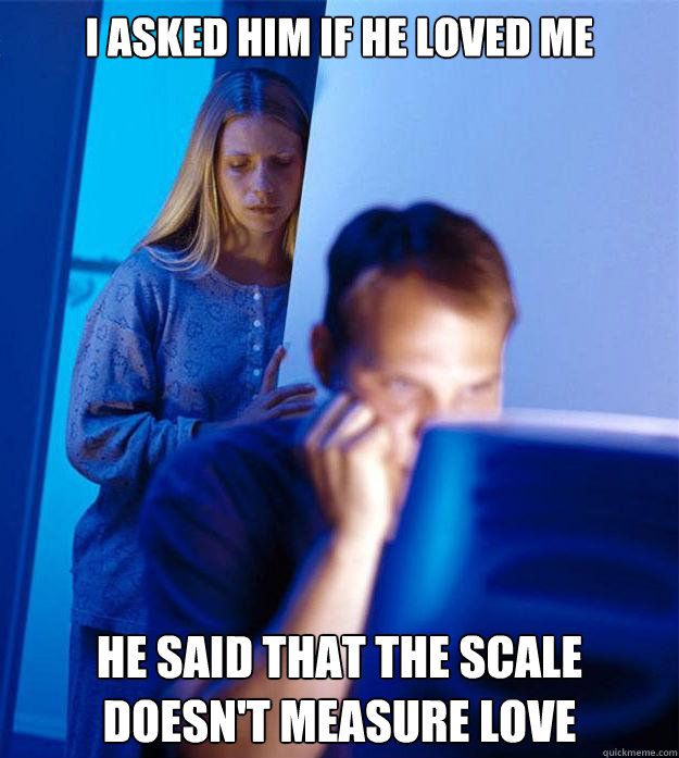 i asked him if he loved me he said that the scale doesn't measure love  Redditors Wife