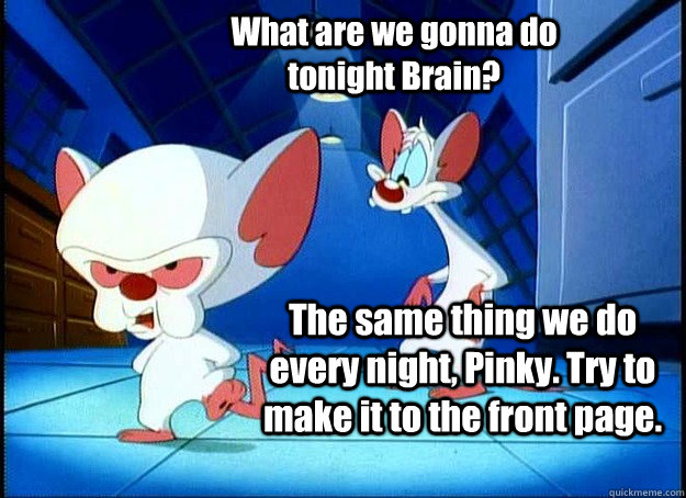 What are we gonna do tonight Brain? The same thing we do every night, Pinky. Try to make it to the front page.  