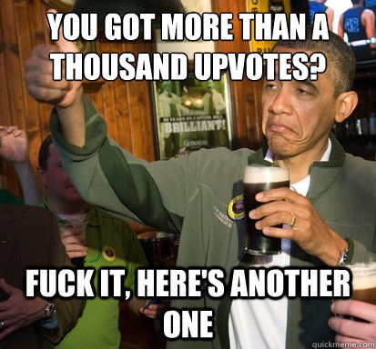 You got more than a thousand upvotes? Fuck it, here's another one  Upvote Obama