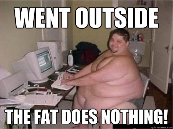 Went outside The fat does nothing!  