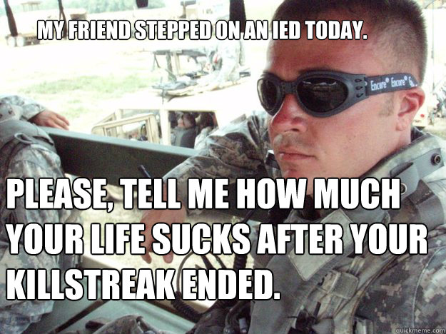 My friend stepped on an IED today. Please, tell me how much your life sucks after your killstreak ended.  - My friend stepped on an IED today. Please, tell me how much your life sucks after your killstreak ended.   Military Max