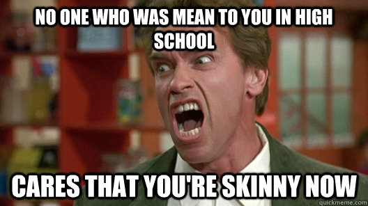 no one who was mean to you in high school cares that you're skinny now  