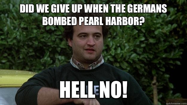 Did we give up when the Germans bombed Pearl Harbor?  HELL NO! - Did we give up when the Germans bombed Pearl Harbor?  HELL NO!  John Belushi