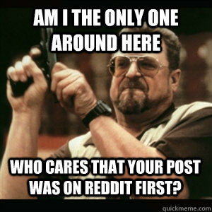 Am i the only one around here who cares that your post was on reddit first? - Am i the only one around here who cares that your post was on reddit first?  Misc