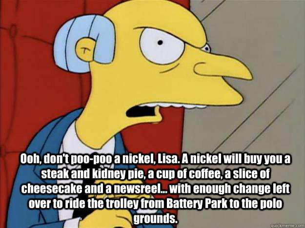  Ooh, don't poo-poo a nickel, Lisa. A nickel will buy you a steak and kidney pie, a cup of coffee, a slice of cheesecake and a newsreel... with enough change left over to ride the trolley from Battery Park to the polo grounds.  -  Ooh, don't poo-poo a nickel, Lisa. A nickel will buy you a steak and kidney pie, a cup of coffee, a slice of cheesecake and a newsreel... with enough change left over to ride the trolley from Battery Park to the polo grounds.   burns simpsons