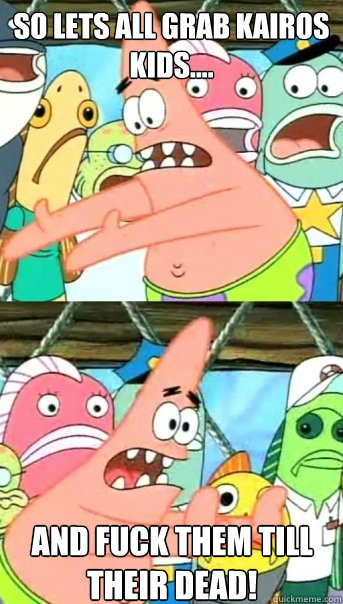 So lets all grab kairos kids.... and fuck them till their dead!  Push it somewhere else Patrick