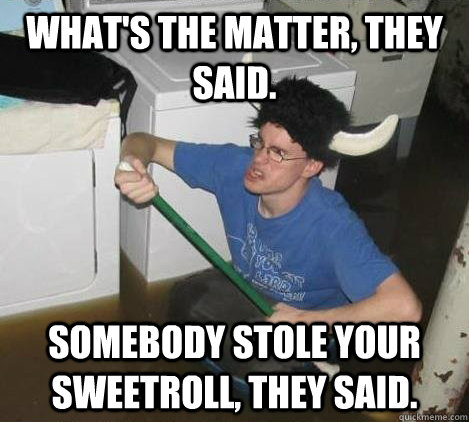 what's the matter, they said. somebody stole your sweetroll, they said.  They said