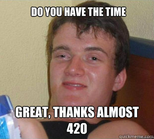 Great, Thanks ALMOST 420  DO YOU HAVE THE TIME  Really High Guy Smile