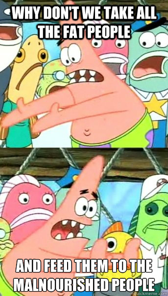 Why don't we take all the fat people and feed them to the malnourished people  Push it somewhere else Patrick