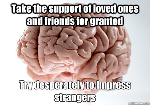 Take the support of loved ones and friends for granted Try desperately to impress strangers - Take the support of loved ones and friends for granted Try desperately to impress strangers  Scumbag Brain