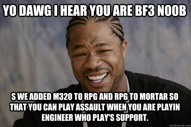 YO DAWG I HEAR YOU ARE BF3 N00B S we added M320 to RPG and RPG to MORTAR so that you can play assault when you are playin engineer who play's support. - YO DAWG I HEAR YOU ARE BF3 N00B S we added M320 to RPG and RPG to MORTAR so that you can play assault when you are playin engineer who play's support.  Xzibit meme