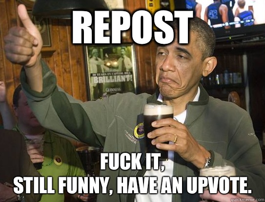 Repost Fuck it,
Still funny, have an Upvote.   Upvoting Obama