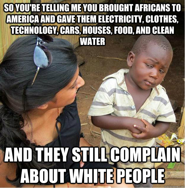 so you're telling me you brought africans to america and gave them electricity, clothes, technology, cars, houses, food, and clean water and they still complain about white people  Sceptical African child