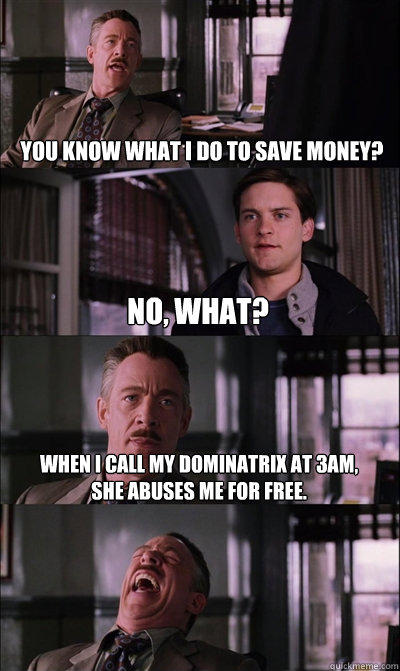 you know what i do to save money? no, what? When i call my dominatrix at 3am,
she abuses me for free.   JJ Jameson